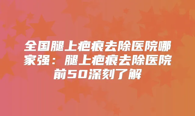 全国腿上疤痕去除医院哪家强：腿上疤痕去除医院前50深刻了解