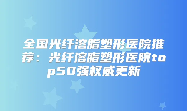 全国光纤溶脂塑形医院推荐：光纤溶脂塑形医院top50强更新
