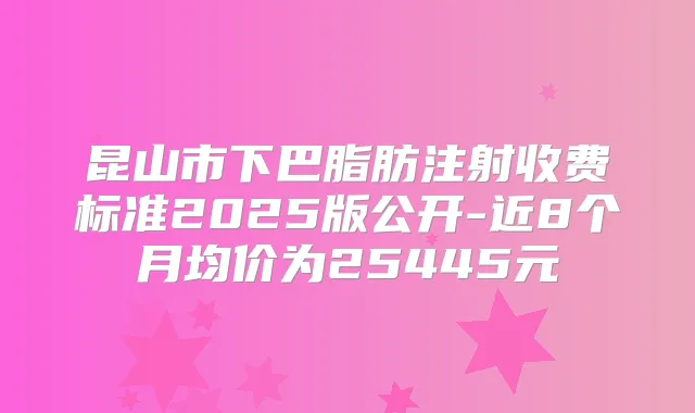 昆山市下巴脂肪注射收费标准2025版公开-近8个月均价为25445元