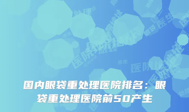 国内眼袋重处理医院排名：眼袋重处理医院前50产生