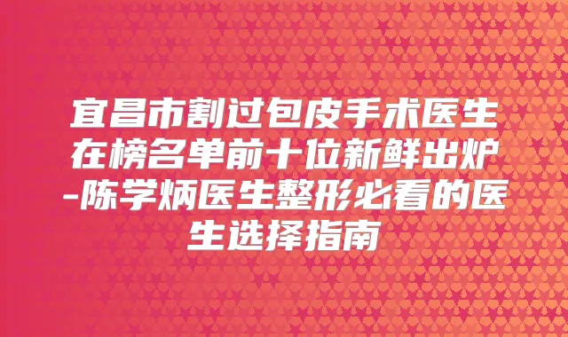 宜昌市割过包皮手术医生在榜名单前十位新鲜出炉-陈学炳医生整形必看的医生选择指南
