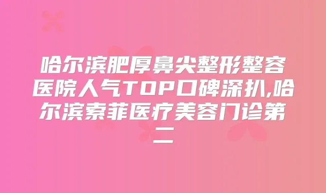 哈尔滨肥厚鼻尖整形整容医院人气TOP口碑深扒,哈尔滨索菲医疗美容门诊第二