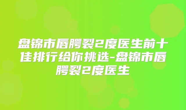 盘锦市唇腭裂2度医生前十佳排行给你挑选-盘锦市唇腭裂2度医生