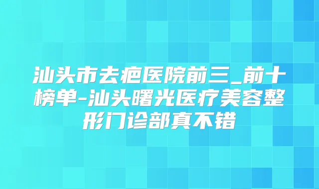汕头市去疤医院前三_前十榜单-汕头曙光医疗美容整形门诊部真不错