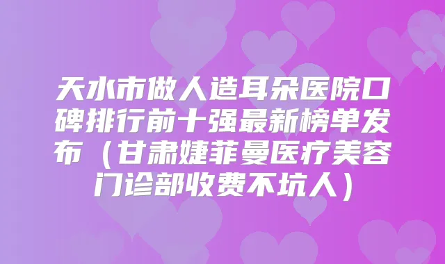 天水市做人造耳朵医院口碑排行前十强新榜单发布（甘肃婕菲曼医疗美容门诊部收费不坑人）
