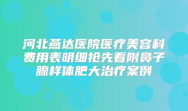 河北燕达医院医疗美容科费用表明细抢先看附鼻子腺样体肥大案例