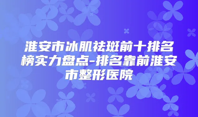 淮安市冰肌祛斑前十排名榜实力盘点-排名靠前淮安市整形医院