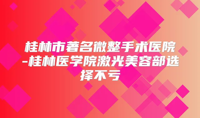 桂林市著名微整手术医院-桂林医学院激光美容部选择不亏