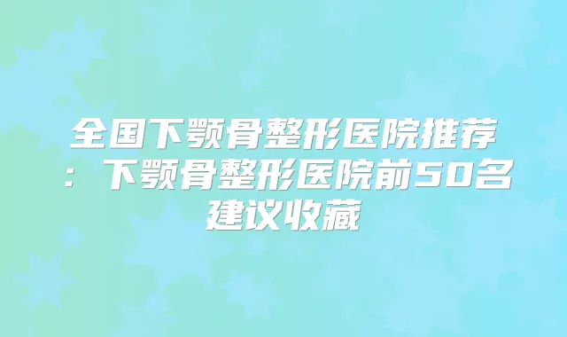 全国下颚骨整形医院推荐:下颚骨整形医院前50名建议收藏