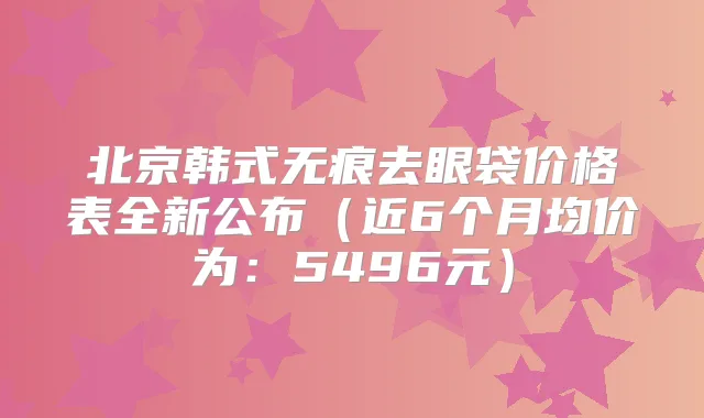 北京韩式无痕去眼袋价格表全新公布(近6个月均价为:5496元)