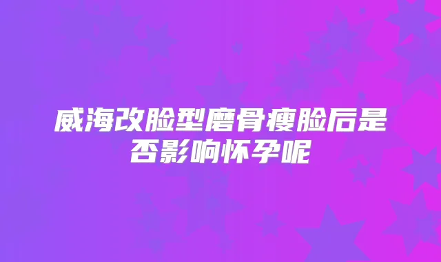 威海改脸型磨骨瘦脸后是否影响怀孕呢