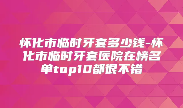 怀化市临时牙套多少钱-怀化市临时牙套医院在榜名单top10都很不错