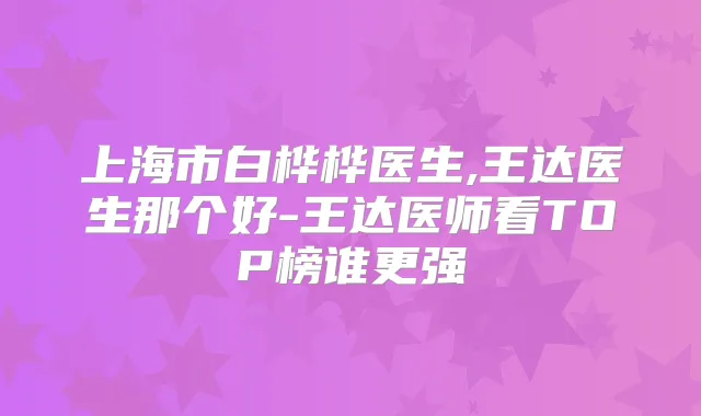 上海市白桦桦医生,王达医生那个好-王达医师看TOP榜谁更强