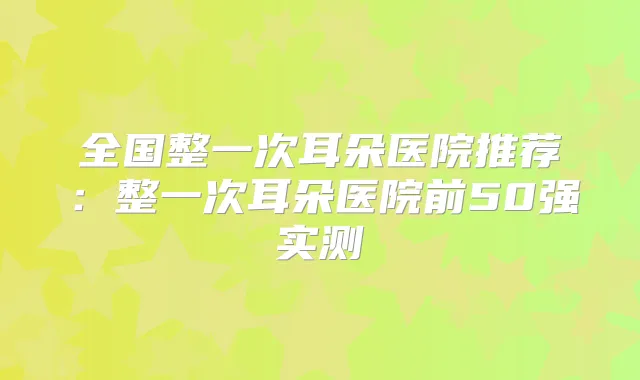 全国整一次耳朵医院推荐:整一次耳朵医院前50强实测