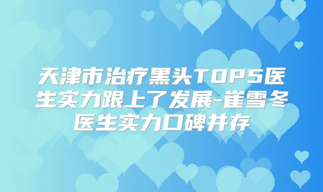天津市黑头TOP5医生实力跟上了发展-崔雪冬医生实力口碑并存