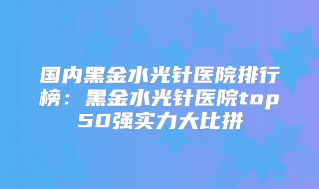 国内黑金水光针医院排行榜：黑金水光针医院top50强实力大比拼