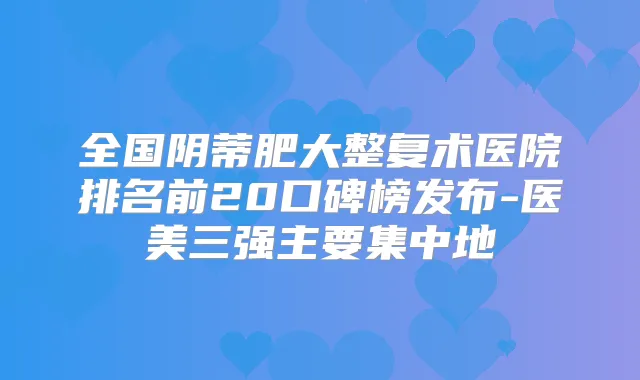 全国阴蒂肥大整复术医院排名前20口碑榜发布-医美三强主要集中地