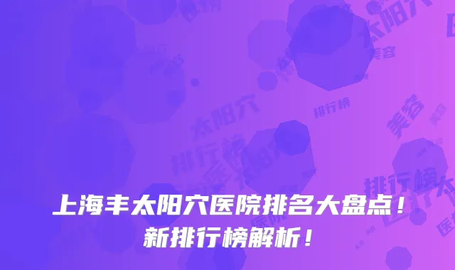 上海丰太阳穴医院排名大盘点!新排行榜解析!