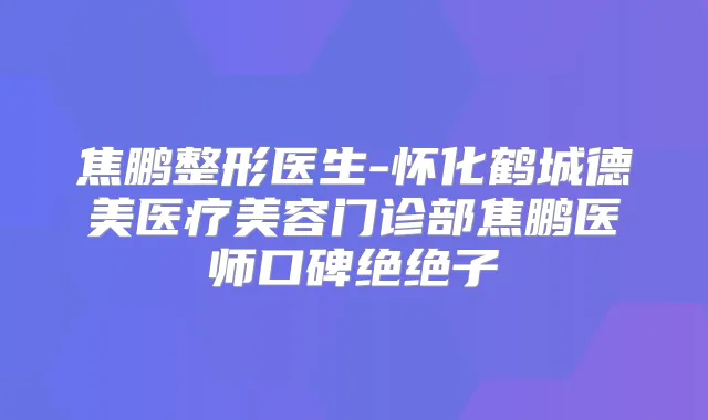 焦鹏整形医生-怀化鹤城德美医疗美容门诊部焦鹏医师口碑绝绝子