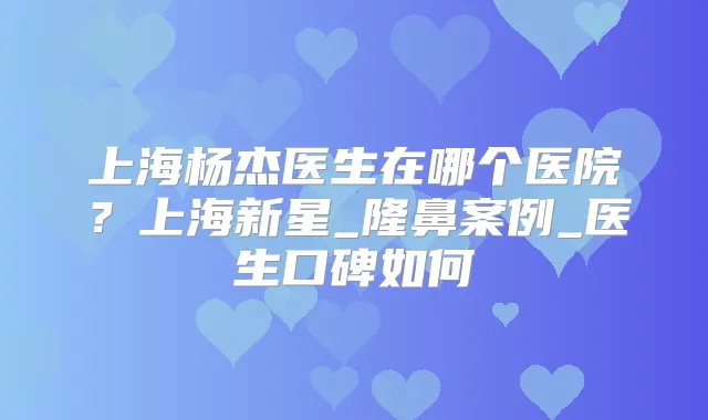 上海杨杰医生在哪个医院?上海新星_隆鼻案例_医生口碑如何