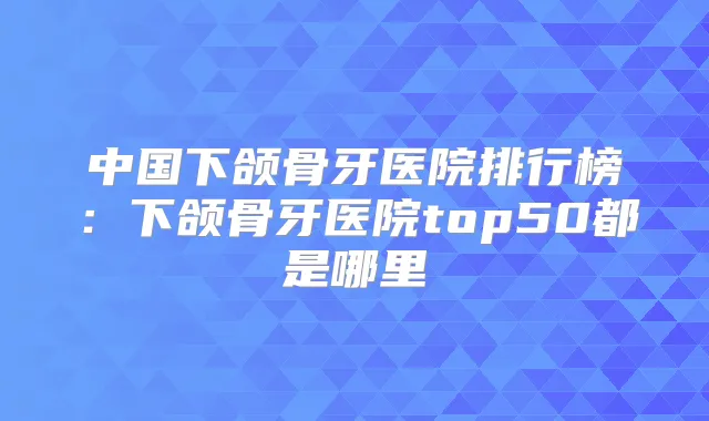 中国下颌骨牙医院排行榜：下颌骨牙医院top50都是哪里