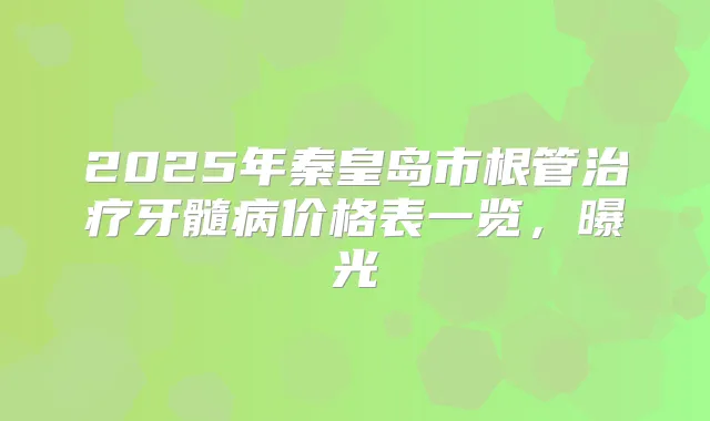 2025年秦皇岛市根管牙髓病价格表一览，曝光