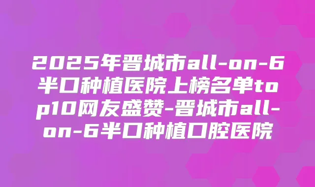 2025年晋城市all-on-6半口种植医院上榜名单top10网友盛赞-晋城市all-on-6半口种植口腔医院