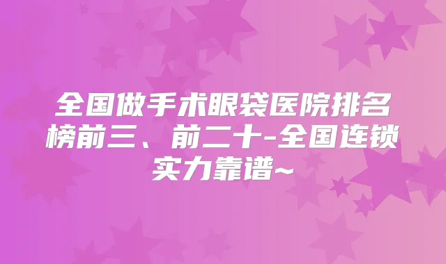 全国做手术眼袋医院排名榜前三、前二十-全国连锁实力靠谱~