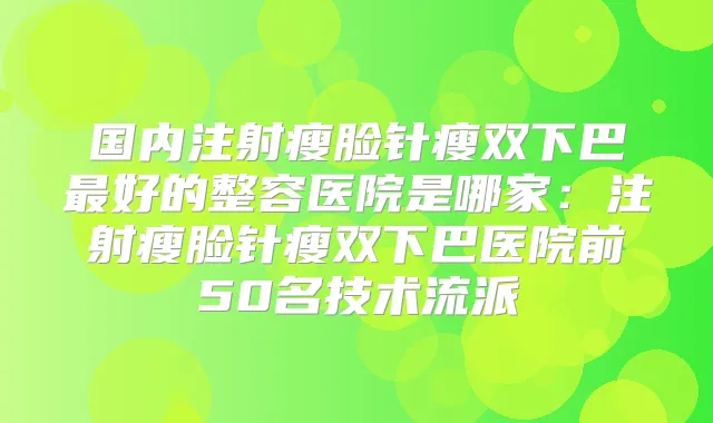 国内注射瘦脸针瘦双下巴好的整容医院是哪家：注射瘦脸针瘦双下巴医院前50名技术流派