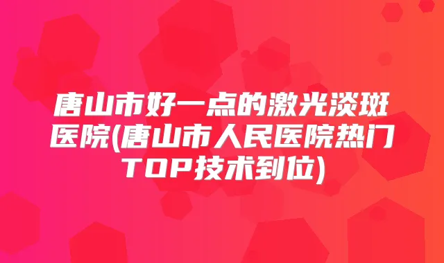 唐山市好一点的激光淡斑医院(唐山市人民医院热门TOP技术到位)