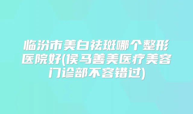 临汾市美白祛斑哪个整形医院好(侯马善美医疗美容门诊部不容错过)