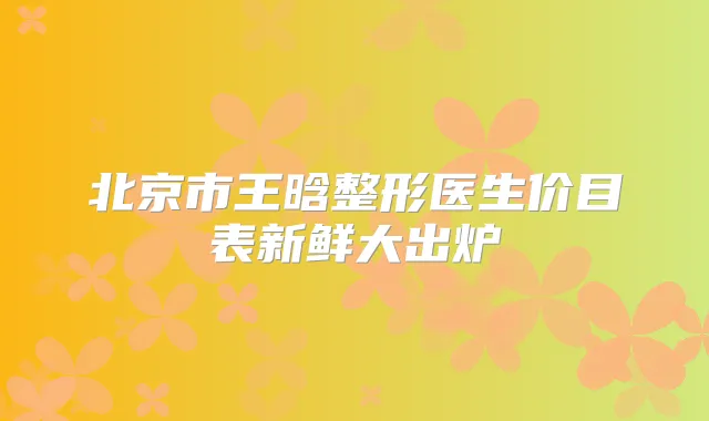 北京市王晗整形医生价目表新鲜大出炉