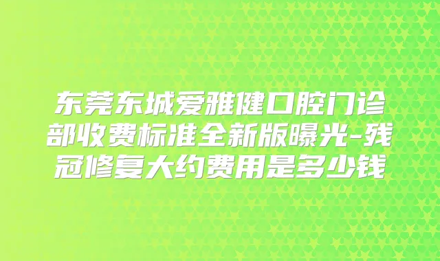 东莞东城爱雅健口腔门诊部收费标准全新版曝光-残冠修复大约费用是多少钱