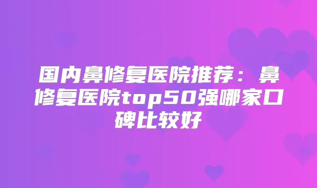 国内鼻修复医院推荐:鼻修复医院top50强哪家口碑比较好