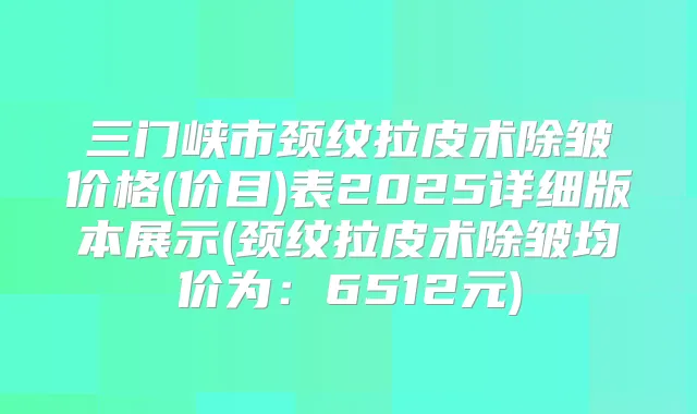 三门峡市颈纹拉皮术除皱价格(价目)表2025详细版本展示(颈纹拉皮术除皱均价为：6512元)
