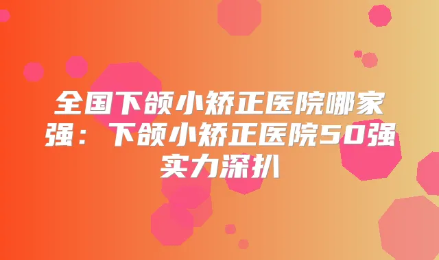 全国下颌小矫正医院哪家强:下颌小矫正医院50强实力深扒