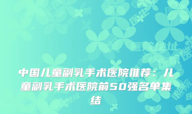 中国儿童副乳手术医院推荐:儿童副乳手术医院前50强名单集结