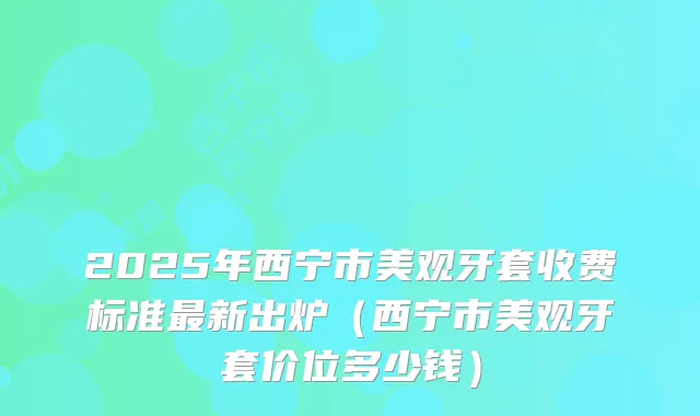 2025年西宁市美观牙套收费标准新出炉(西宁市美观牙套价位多少钱)