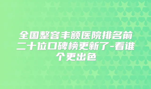 全国整容丰额医院排名前二十位口碑榜更新了-看谁个更出色