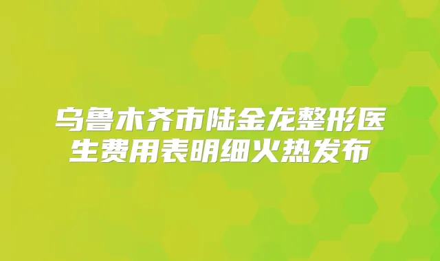 乌鲁木齐市陆金龙整形医生费用表明细火热发布