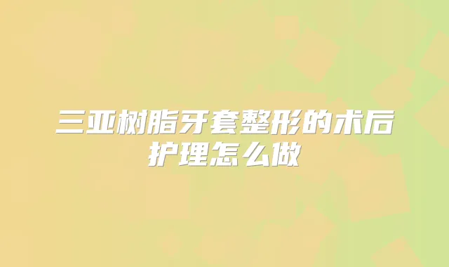 三亚树脂牙套整形的术后护理怎么做