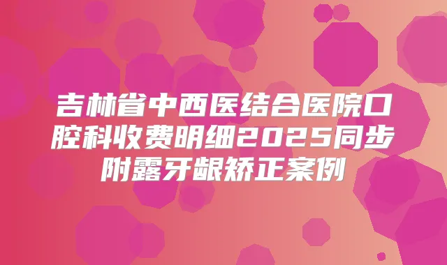 吉林省中西医结合医院口腔科收费明细2025同步附露牙龈矫正案例