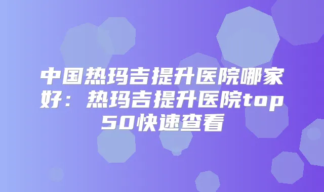 中国热玛吉提升医院哪家好:热玛吉提升医院top50快速查看