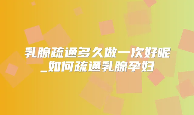 乳腺疏通多久做一次好呢_如何疏通乳腺孕妇