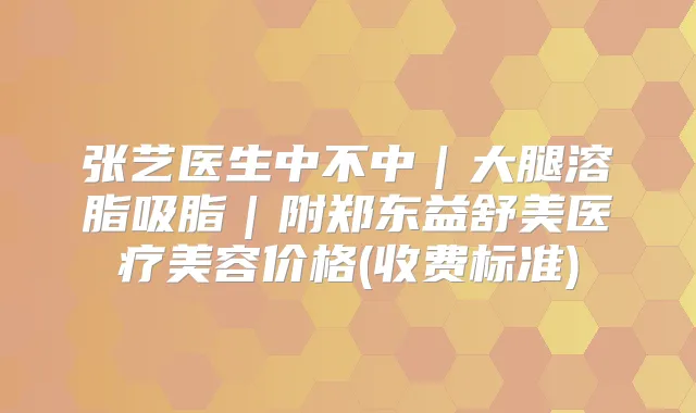 张艺医生中不中|大腿溶脂吸脂|附郑东益舒美医疗美容价格(收费标准)