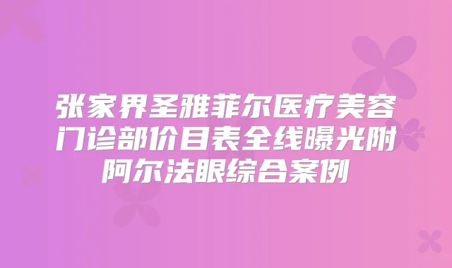 张家界圣雅菲尔医疗美容门诊部价目表全线曝光附阿尔法眼综合案例
