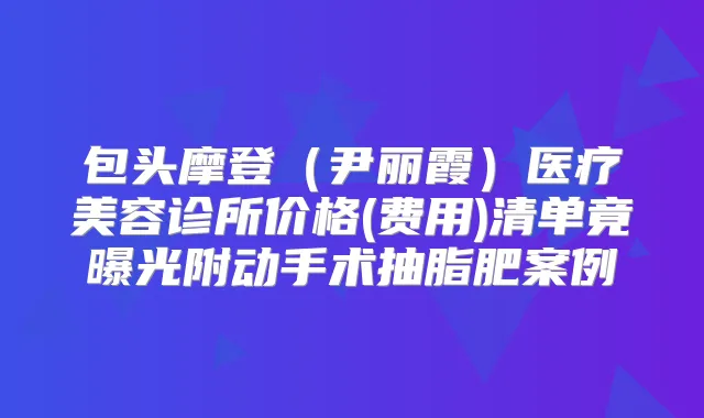 包头摩登(尹丽霞)医疗美容诊所价格(费用)清单竟曝光附动手术抽脂肥案例