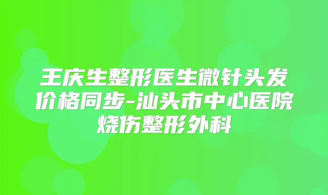 王庆生整形医生微针头发价格同步-汕头市中心医院烧伤整形外科