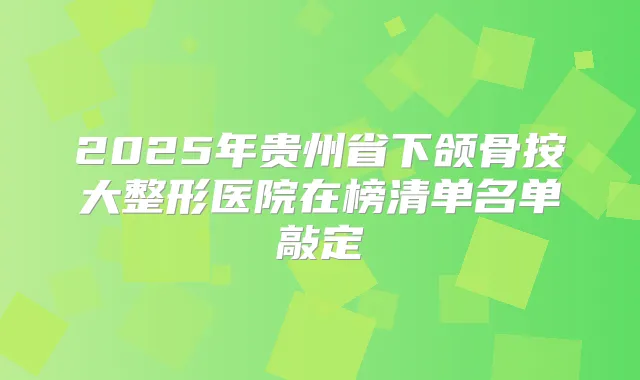 2025年贵州省下颌骨按大整形医院在榜清单名单敲定
