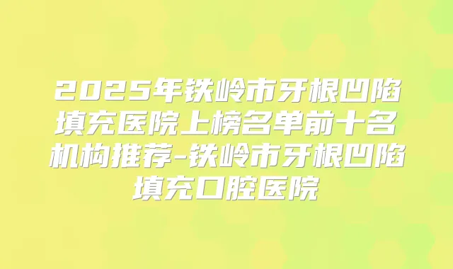 2025年铁岭市牙根凹陷填充医院上榜名单前十名机构推荐-铁岭市牙根凹陷填充口腔医院